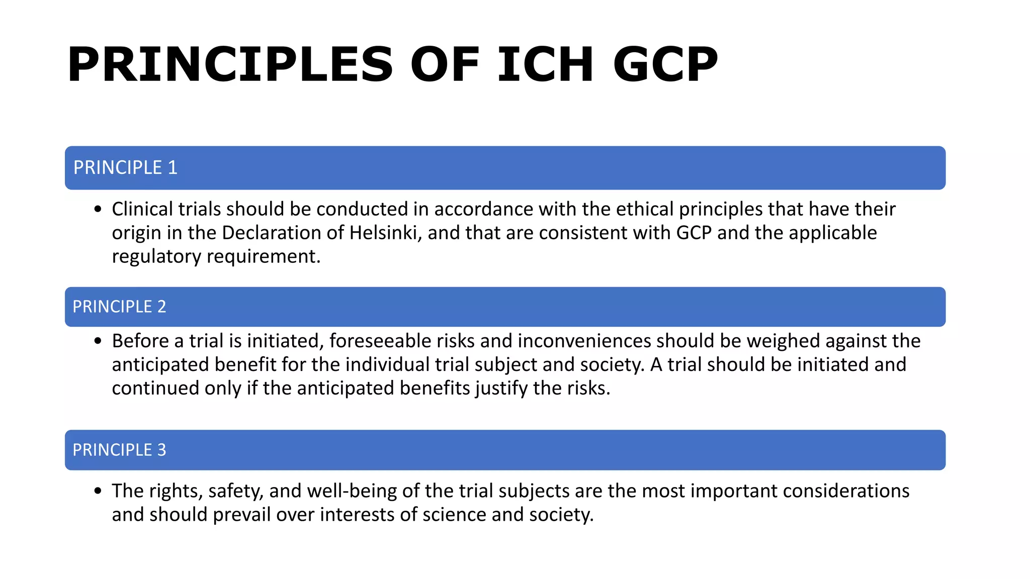 PRINCIPLES OF ICH GCP
PRINCIPLE 1
• Clinical trials should be conducted in accordance with the ethical principles that have their
origin in the Declaration of Helsinki, and that are consistent with GCP and the applicable
regulatory requirement.
PRINCIPLE 2
• Before a trial is initiated, foreseeable risks and inconveniences should be weighed against the
anticipated benefit for the individual trial subject and society. A trial should be initiated and
continued only if the anticipated benefits justify the risks.
PRINCIPLE 3
• The rights, safety, and well-being of the trial subjects are the most important considerations
and should prevail over interests of science and society.
 