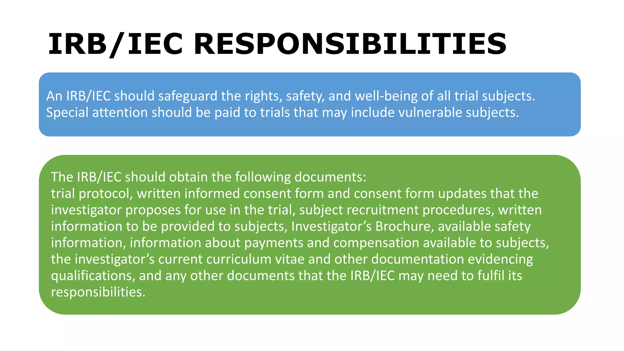 IRB/IEC RESPONSIBILITIES
An IRB/IEC should safeguard the rights, safety, and well-being of all trial subjects.
Special attention should be paid to trials that may include vulnerable subjects.
The IRB/IEC should obtain the following documents:
trial protocol, written informed consent form and consent form updates that the
investigator proposes for use in the trial, subject recruitment procedures, written
information to be provided to subjects, Investigator’s Brochure, available safety
information, information about payments and compensation available to subjects,
the investigator’s current curriculum vitae and other documentation evidencing
qualifications, and any other documents that the IRB/IEC may need to fulfil its
responsibilities.
 