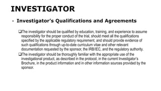 INVESTIGATOR
• Investigator’s Qualifications and Agreements
The investigator should be qualified by education, training, and experience to assume
responsibility for the proper conduct of the trial, should meet all the qualifications
specified by the applicable regulatory requirement, and should provide evidence of
such qualifications through up-to-date curriculum vitae and other relevant
documentation requested by the sponsor, the IRB/IEC, and the regulatory authority.
The investigator should be thoroughly familiar with the appropriate use of the
investigational product, as described in the protocol, in the current Investigator’s
Brochure, in the product information and in other information sources provided by the
sponsor.
 