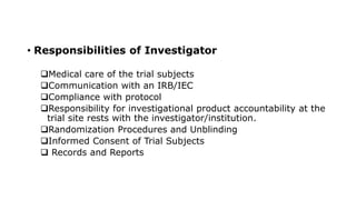 • Responsibilities of Investigator
Medical care of the trial subjects
Communication with an IRB/IEC
Compliance with protocol
Responsibility for investigational product accountability at the
trial site rests with the investigator/institution.
Randomization Procedures and Unblinding
Informed Consent of Trial Subjects
 Records and Reports
 
