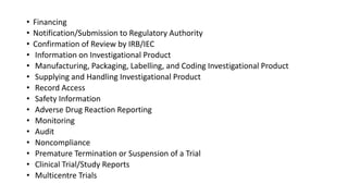 • Financing
• Notification/Submission to Regulatory Authority
• Confirmation of Review by IRB/IEC
• Information on Investigational Product
• Manufacturing, Packaging, Labelling, and Coding Investigational Product
• Supplying and Handling Investigational Product
• Record Access
• Safety Information
• Adverse Drug Reaction Reporting
• Monitoring
• Audit
• Noncompliance
• Premature Termination or Suspension of a Trial
• Clinical Trial/Study Reports
• Multicentre Trials
 