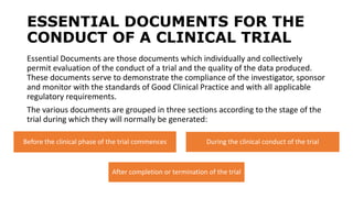 ESSENTIAL DOCUMENTS FOR THE
CONDUCT OF A CLINICAL TRIAL
Essential Documents are those documents which individually and collectively
permit evaluation of the conduct of a trial and the quality of the data produced.
These documents serve to demonstrate the compliance of the investigator, sponsor
and monitor with the standards of Good Clinical Practice and with all applicable
regulatory requirements.
The various documents are grouped in three sections according to the stage of the
trial during which they will normally be generated:
Before the clinical phase of the trial commences During the clinical conduct of the trial
After completion or termination of the trial
 