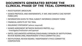 DOCUMENTS GENERATED BEFORE THE
CLINICAL PHASE OF THE TRIAL COMMENCES
• INVESTIGATOR’S BROCHURE
• SIGNED PROTOCOL AND AMENDMENTS, IF ANY, AND SAMPLE CASE REPORT
FORM (CRF)
• INFORMATION GIVEN TO TRIAL SUBJECT-INFORMED CONSENT FORM
• FINANCIAL ASPECTS OF THE TRIAL
• INSURANCE STATEMENT (where required)
• SIGNED AGREEMENT BETWEEN INVOLVED PARTIES, e.g.:
- investigator/institution and sponsor
• DATED, DOCUMENTED APPROVAL/FAVOURABLE OPINION OF INSTITUTIONAL
REVIEW BOARD (IRB) /INDEPENDENT ETHICS COMMITTEE (IEC)
• INSTITUTIONAL REVIEW BOARD / INDEPENDENT ETHICS COMMITTEE
COMPOSITION
 