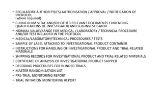 • REGULATORY AUTHORITY(IES) AUTHORISATION / APPROVAL / NOTIFICATION OF
PROTOCOL
(where required)
• CURRICULUM VITAE AND/OR OTHER RELEVANT DOCUMENTS EVIDENCING
QUALIFICATIONS OF INVESTIGATOR AND SUB-INVESTIGATOR
• NORMAL VALUE/RANGE FOR MEDICAL / LABORATORY / TECHNICAL PROCEDURE
AND/OR TEST INCLUDED IN THE PROTOCOL
• MEDICAL/LABORATORY/TECHNICAL PROCEDURES / TESTS
• SAMPLE OF LABEL ATTACHED TO INVESTIGATIONAL PRODUCT CONTAINER
• INSTRUCTIONS FOR HANDLING OF INVESTIGATIONAL PRODUCT AND TRIAL-RELATED
MATERIALS
• SHIPPING RECORDS FOR INVESTIGATIONAL PRODUCT AND TRIAL-RELATED MATERIALS
• CERTIFICATE OF ANALYSIS OF INVESTIGATIONAL PRODUCT SHIPPED
• DECODING PROCEDURES FOR BLINDED TRIALS
• MASTER RANDOMISATION LIST
• PRE-TRIAL MONITORING REPORT
• TRIAL INITIATION MONITORING REPORT
 