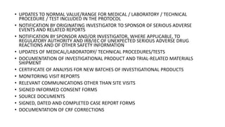 • UPDATES TO NORMAL VALUE/RANGE FOR MEDICAL / LABORATORY / TECHNICAL
PROCEDURE / TEST INCLUDED IN THE PROTOCOL
• NOTIFICATION BY ORIGINATING INVESTIGATOR TO SPONSOR OF SERIOUS ADVERSE
EVENTS AND RELATED REPORTS
• NOTIFICATION BY SPONSOR AND/OR INVESTIGATOR, WHERE APPLICABLE, TO
REGULATORY AUTHORITY AND IRB/IEC OF UNEXPECTED SERIOUS ADVERSE DRUG
REACTIONS AND OF OTHER SAFETY INFORMATION
• UPDATES OF MEDICAL/LABORATORY/ TECHNICAL PROCEDURES/TESTS
• DOCUMENTATION OF INVESTIGATIONAL PRODUCT AND TRIAL-RELATED MATERIALS
SHIPMENT
• CERTIFICATE OF ANALYSIS FOR NEW BATCHES OF INVESTIGATIONAL PRODUCTS
• MONITORING VISIT REPORTS
• RELEVANT COMMUNICATIONS OTHER THAN SITE VISITS
• SIGNED INFORMED CONSENT FORMS
• SOURCE DOCUMENTS
• SIGNED, DATED AND COMPLETED CASE REPORT FORMS
• DOCUMENTATION OF CRF CORRECTIONS
 