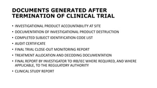 DOCUMENTS GENERATED AFTER
TERMINATION OF CLINICAL TRIAL
• INVESTIGATIONAL PRODUCT ACCOUNTABILITY AT SITE
• DOCUMENTATION OF INVESTIGATIONAL PRODUCT DESTRUCTION
• COMPLETED SUBJECT IDENTIFICATION CODE LIST
• AUDIT CERTIFICATE
• FINAL TRIAL CLOSE-OUT MONITORING REPORT
• TREATMENT ALLOCATION AND DECODING DOCUMENTATION
• FINAL REPORT BY INVESTIGATOR TO IRB/IEC WHERE REQUIRED, AND WHERE
APPLICABLE, TO THE REGULATORY AUTHORITY
• CLINICAL STUDY REPORT
 