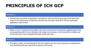 PRINCIPLES OF ICH GCP
PRINCIPLE 1
• Clinical trials should be conducted in accordance with the ethical principles that have their
origin in the Declaration of Helsinki, and that are consistent with GCP and the applicable
regulatory requirement.
PRINCIPLE 2
• Before a trial is initiated, foreseeable risks and inconveniences should be weighed against the
anticipated benefit for the individual trial subject and society. A trial should be initiated and
continued only if the anticipated benefits justify the risks.
PRINCIPLE 3
• The rights, safety, and well-being of the trial subjects are the most important considerations
and should prevail over interests of science and society.
 