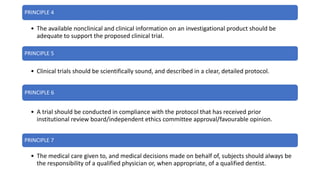 PRINCIPLE 4
• The available nonclinical and clinical information on an investigational product should be
adequate to support the proposed clinical trial.
PRINCIPLE 5
• Clinical trials should be scientifically sound, and described in a clear, detailed protocol.
PRINCIPLE 6
• A trial should be conducted in compliance with the protocol that has received prior
institutional review board/independent ethics committee approval/favourable opinion.
PRINCIPLE 7
• The medical care given to, and medical decisions made on behalf of, subjects should always be
the responsibility of a qualified physician or, when appropriate, of a qualified dentist.
 