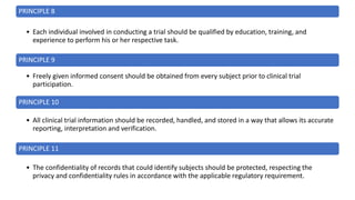 PRINCIPLE 8
• Each individual involved in conducting a trial should be qualified by education, training, and
experience to perform his or her respective task.
PRINCIPLE 9
• Freely given informed consent should be obtained from every subject prior to clinical trial
participation.
PRINCIPLE 10
• All clinical trial information should be recorded, handled, and stored in a way that allows its accurate
reporting, interpretation and verification.
PRINCIPLE 11
• The confidentiality of records that could identify subjects should be protected, respecting the
privacy and confidentiality rules in accordance with the applicable regulatory requirement.
 