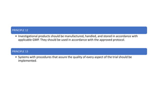 PRINCIPLE 12
• Investigational products should be manufactured, handled, and stored in accordance with
applicable GMP. They should be used in accordance with the approved protocol.
PRINCIPLE 13
• Systems with procedures that assure the quality of every aspect of the trial should be
implemented.
 