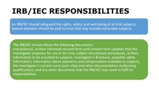 IRB/IEC RESPONSIBILITIES
An IRB/IEC should safeguard the rights, safety, and well-being of all trial subjects.
Special attention should be paid to trials that may include vulnerable subjects.
The IRB/IEC should obtain the following documents:
trial protocol, written informed consent form and consent form updates that the
investigator proposes for use in the trial, subject recruitment procedures, written
information to be provided to subjects, Investigator’s Brochure, available safety
information, information about payments and compensation available to subjects,
the investigator’s current curriculum vitae and other documentation evidencing
qualifications, and any other documents that the IRB/IEC may need to fulfil its
responsibilities.
 