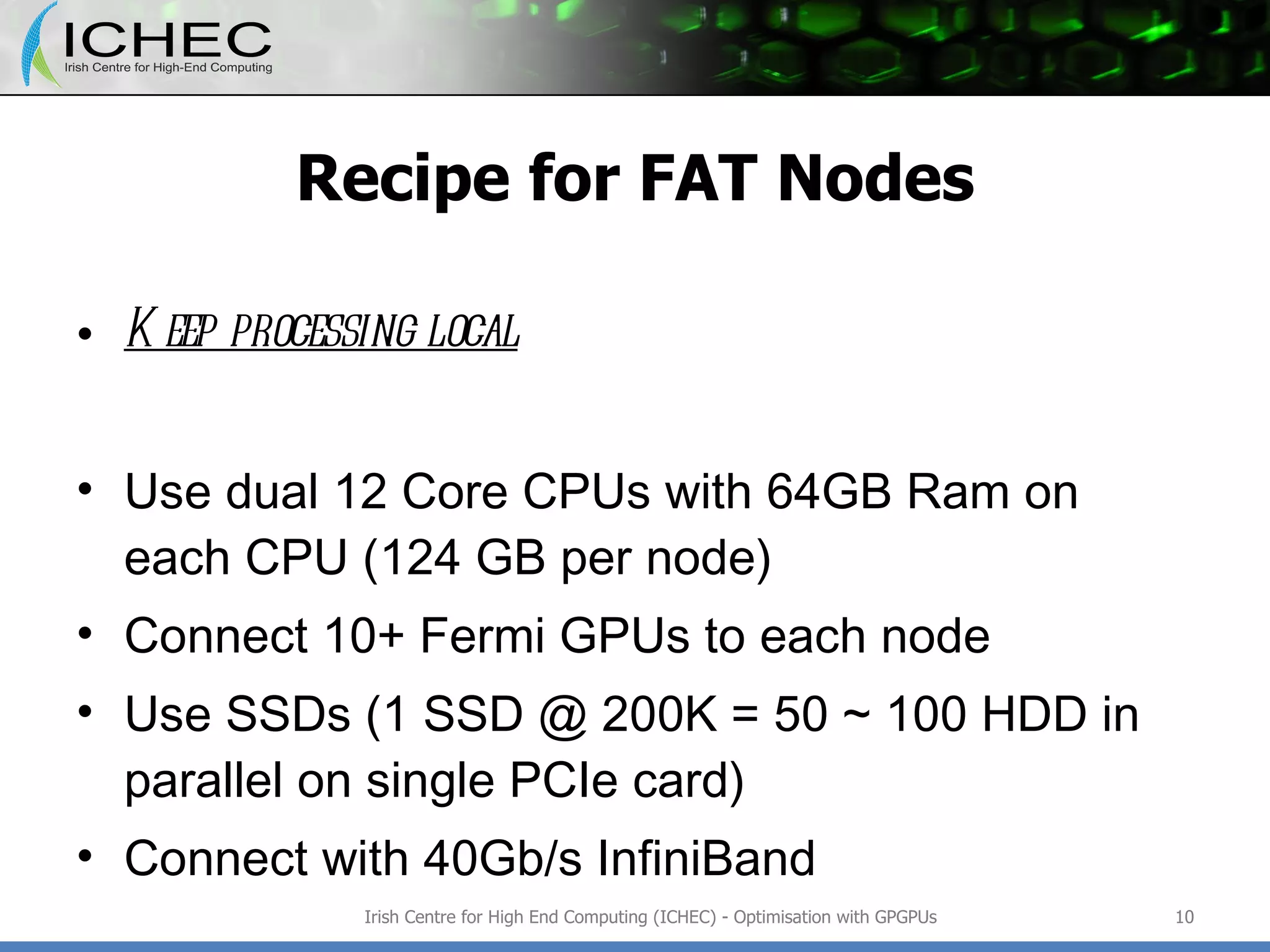 Recipe for FAT Nodes Keep processing local Use dual 12 Core CPUs with 64GB Ram on each CPU (124 GB per node) Connect 10+ Fermi GPUs to each node Use SSDs (1 SSD @ 200K = 50 ~ 100 HDD in parallel on single PCIe card) Connect with 40Gb/s InfiniBand Irish Centre for High End Computing (ICHEC) - Optimisation with GPGPUs 