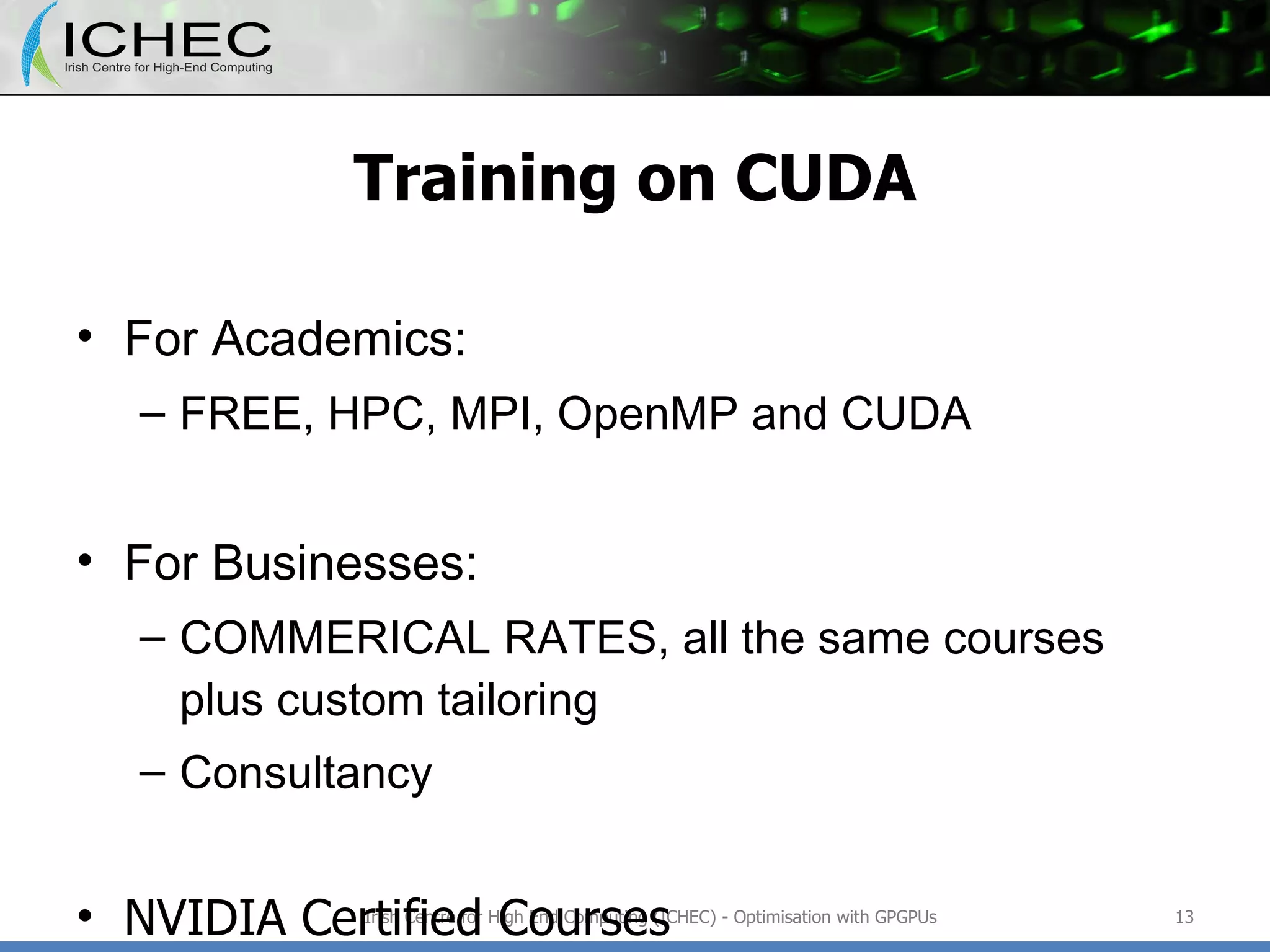 Training on CUDA For Academics: FREE, HPC, MPI, OpenMP and CUDA For Businesses: COMMERICAL RATES, all the same courses plus custom tailoring Consultancy NVIDIA Certified Courses Irish Centre for High End Computing (ICHEC) - Optimisation with GPGPUs 