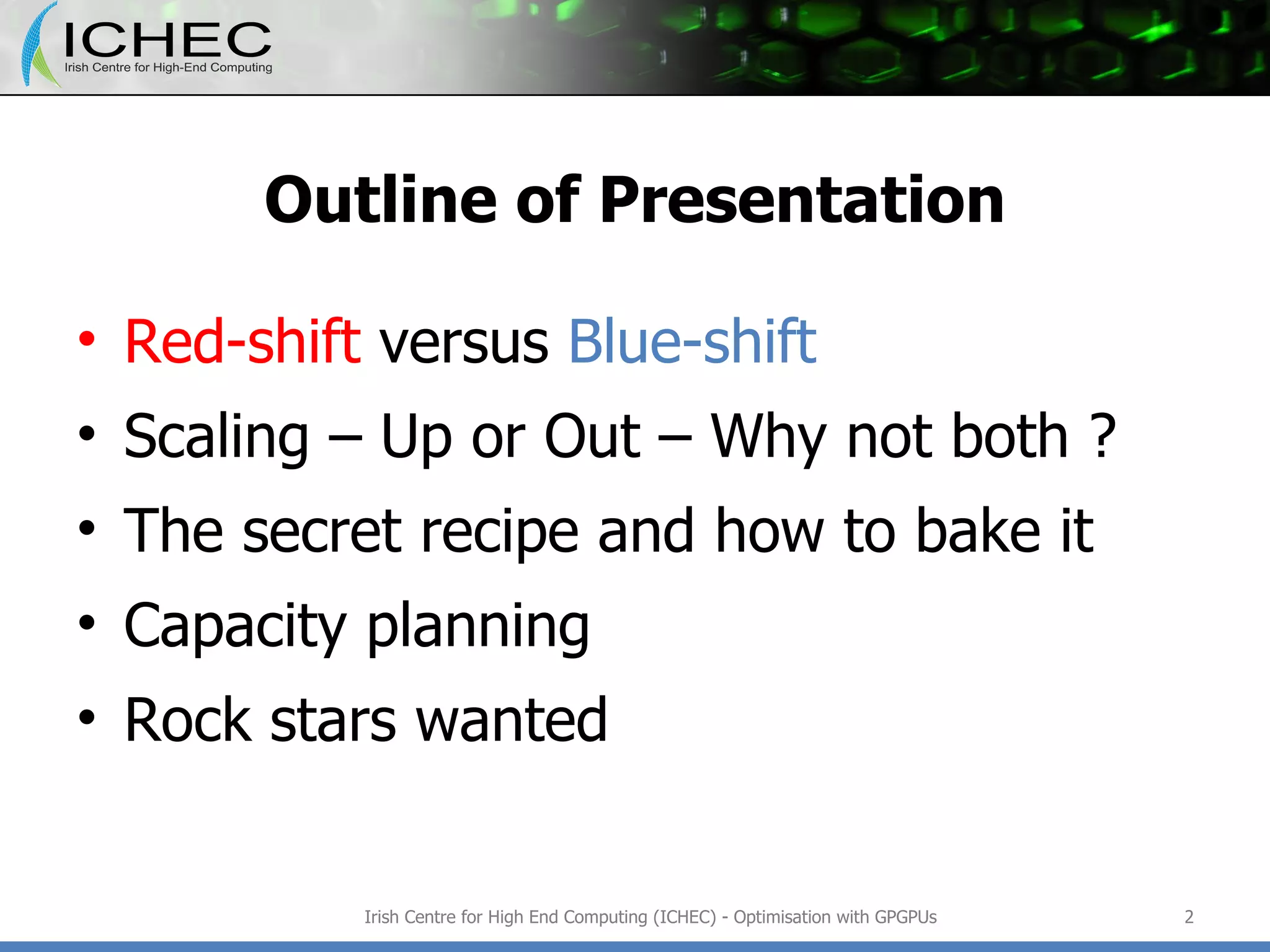 Outline of Presentation Red-shift  versus  Blue-shift Scaling – Up or Out – Why not both ? The secret recipe and how to bake it Capacity planning Rock stars wanted Irish Centre for High End Computing (ICHEC) - Optimisation with GPGPUs 