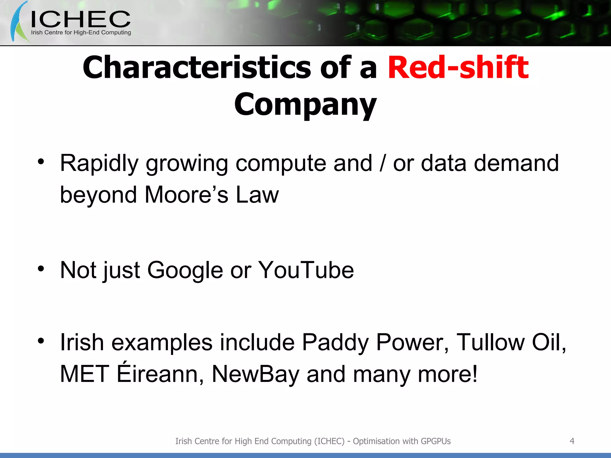 Characteristics of a  Red-shift  Company Rapidly growing compute and / or data demand beyond Moore’s Law Not just Google or YouTube Irish examples include Paddy Power, Tullow Oil, MET Éireann, NewBay and many more! Irish Centre for High End Computing (ICHEC) - Optimisation with GPGPUs 