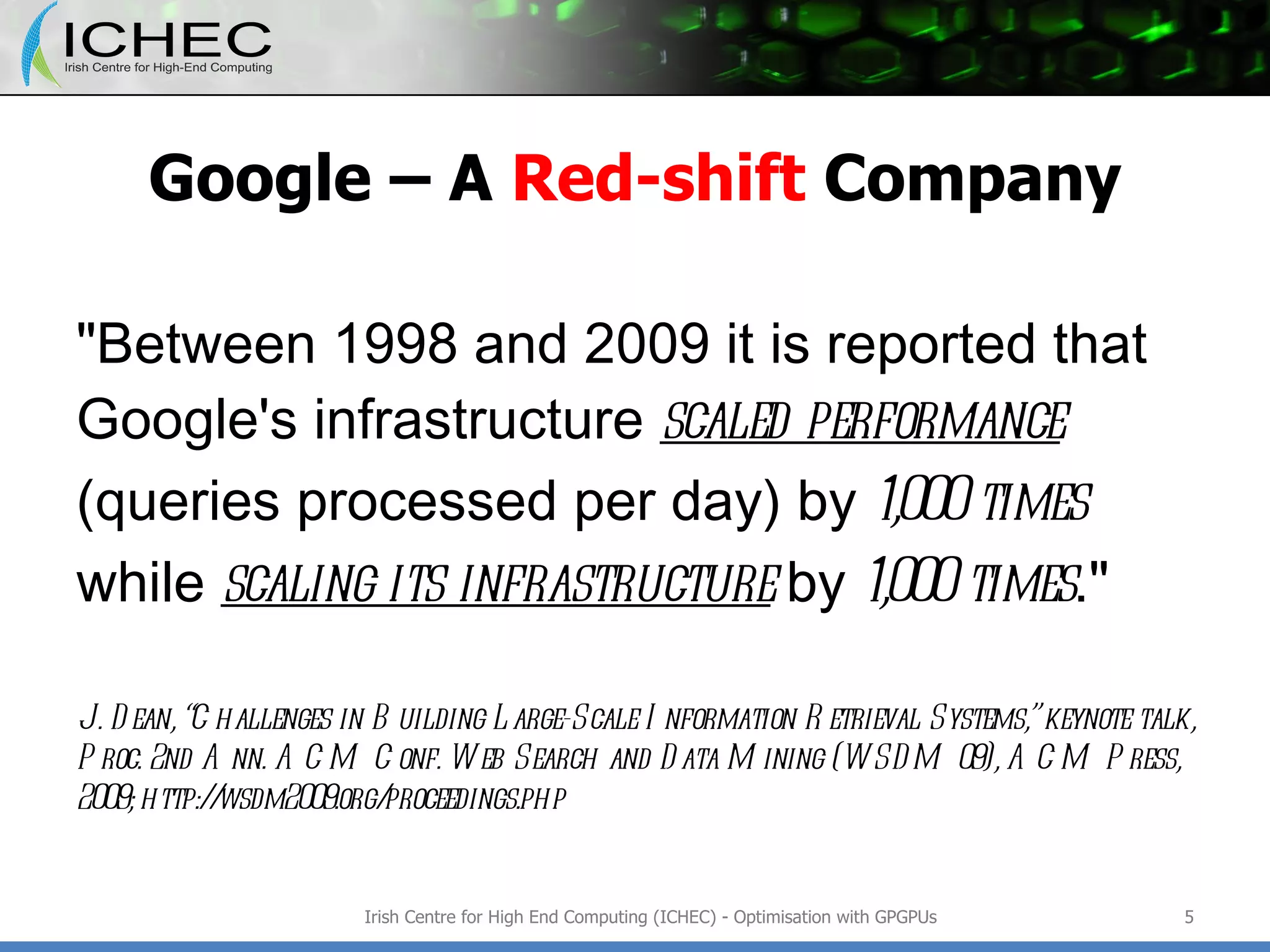 Google – A  Red-shift  Company &quot;Between 1998 and 2009 it is reported that Google's infrastructure  scaled performance   (queries processed per day) by  1,000 times  while  scaling its infrastructure  by  1,000 times .&quot; J. Dean, “Challenges in Building Large-Scale Information Retrieval Systems,” keynote talk, Proc. 2nd Ann. ACM Conf. Web Search and Data Mining (WSDM 09), ACM Press, 2009; http://wsdm2009.org/proceedings.php Irish Centre for High End Computing (ICHEC) - Optimisation with GPGPUs 