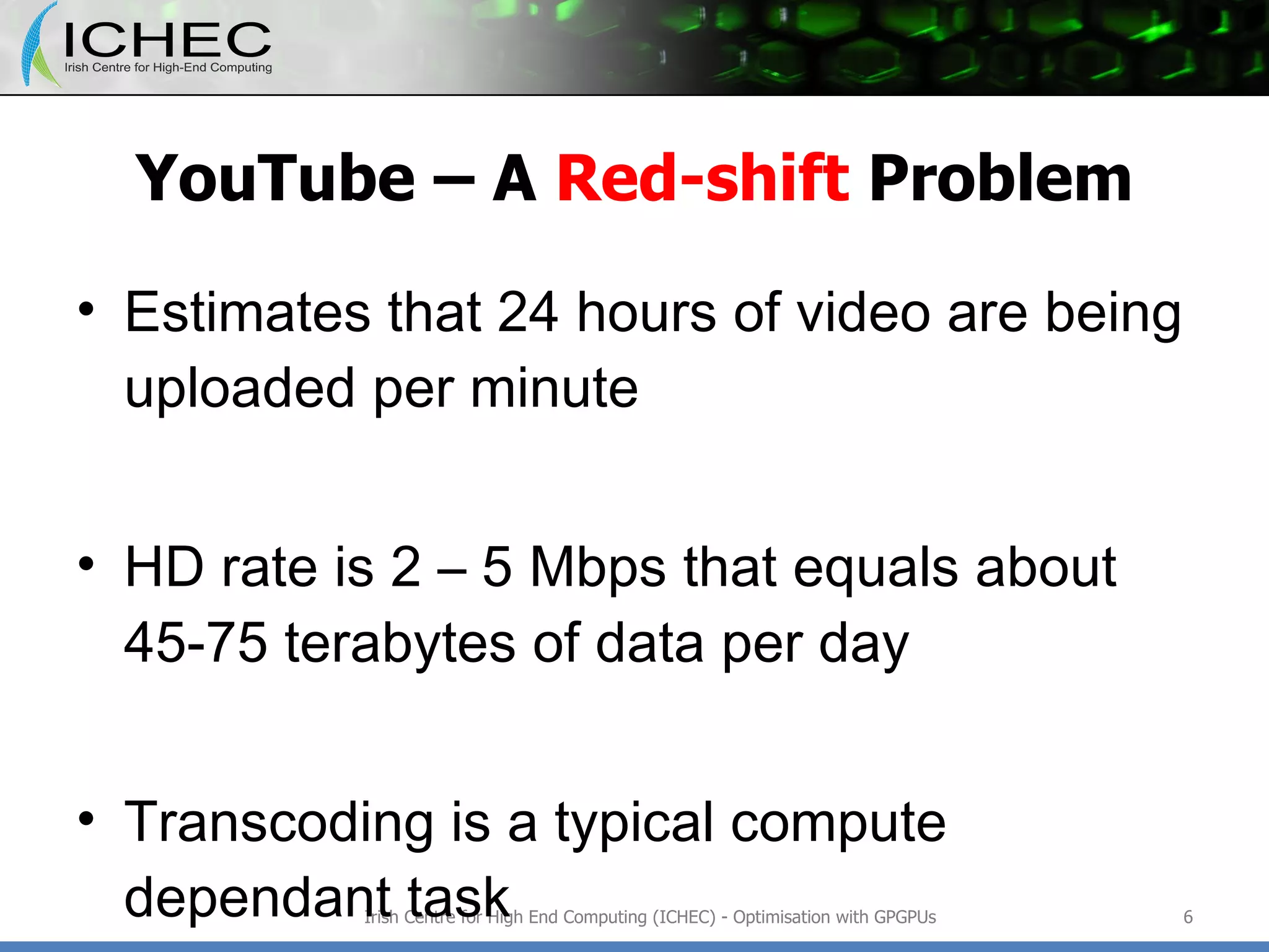 YouTube – A  Red-shift  Problem Estimates that 24 hours of video are being uploaded per minute HD rate is 2 – 5  Mbps that equals about 45-75 terabytes of data per day Transcoding is a typical compute dependant task Irish Centre for High End Computing (ICHEC) - Optimisation with GPGPUs 