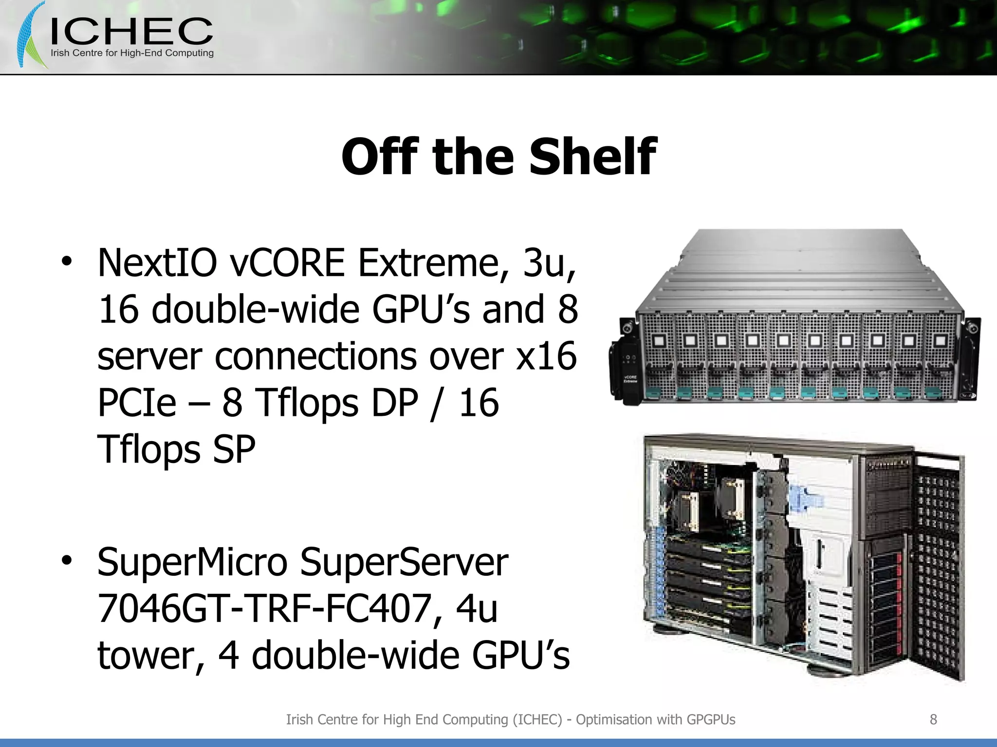 Off the Shelf NextIO vCORE Extreme, 3u, 16 double-wide GPU’s and 8 server connections over x16 PCIe – 8 Tflops DP / 16 Tflops SP SuperMicro SuperServer 7046GT-TRF-FC407, 4u tower, 4 double-wide GPU’s  Irish Centre for High End Computing (ICHEC) - Optimisation with GPGPUs 