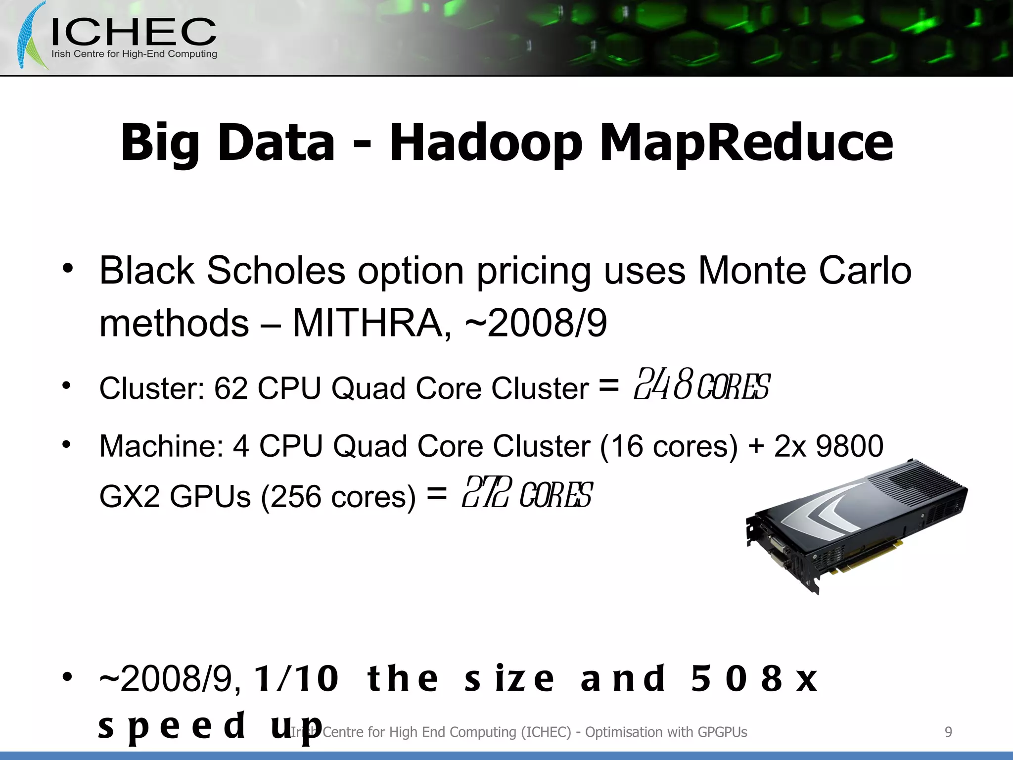 Big Data - Hadoop MapReduce Black Scholes option pricing uses Monte Carlo methods – MITHRA, ~2008/9 Cluster: 62 CPU Quad Core Cluster  =  248 cores Machine: 4 CPU Quad Core Cluster (16 cores) + 2x 9800 GX2 GPUs (256 cores)  =  272 cores ~2008/9,  1/10 the size and 508x speed up ~2011,  x2 CPU versus x4 GPU improvement Irish Centre for High End Computing (ICHEC) - Optimisation with GPGPUs 