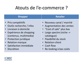 Atouts de l’e-commerce ?
             Shopper                       Retailer

•   Prix compétitifs           •   Nouveau canal / marché
•   Outils recherche / infos   •   Augmentation des ventes
•   Livraison à domicile       •   “Cost of sale” plus bas
•   Expérience de shopping     •   Large spectre (niche ->
    (contenus, multimedia)         catalogue)
•   Protection juridique       •   Flexibilité du stock
•   Relation-marque            •   Relation-client
•   Satisfaction immédiate     •   Cash flow
•   Discrétion                 •   Re-looking à bas coûts
 