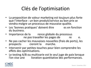 Clés de l’optimisation
• La proposition de valeur marketing est toujours plus forte
  que l’interface : un bon produit/service au bon prix se
  vendra malgre un processus de mauvaise qualite.
• Les ‘bonnes pratiques’ doivent être           es en fonction
  du business.
• Importance de la         rence globale du processus
              ne pas travailler les pages de        re      e.
• Ne pas cacher les mauvaises nouvelles (frais de ports), les
  prospects         cieront la marche.
• Intervenir par petites touches pour bien comprendre les
  effets des optimisations.
• Le testing A/B ou multivarie est le seul juge de paix lorsque
  l’on vise une      lioration quantitative des performances.

                                                     Source : Converteo, 2011
 