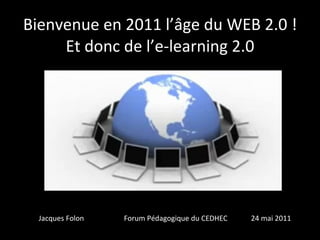 Bienvenue en 2011 l’âge du WEB 2.0 ! Et donc de l’e-learning 2.0 fffff Jacques Folon  Forum Pédagogique du CEDHEC  24 mai 2011  