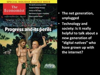The net generation, unplugged Technology and society: Is it really helpful to talk about a new generation of “digital natives” who have grown up with the internet? 
