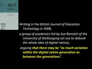 Writing in the  British Journal of Education Technology in 2008,  a group of academics led by Sue Bennett of the University of Wollongong set out to debunk the whole idea of digital natives, arguing  that there may be “as much variation within the digital native generation as between the generations ”.  