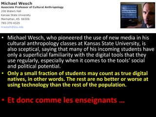 Michael Wesch, who pioneered the use of new media in his cultural anthropology classes at Kansas State University, is also sceptical, saying that many of his incoming students have only a superficial familiarity with the digital tools that they use regularly, especially when it comes to the tools’ social and political potential.  Only a small fraction of students may count as true digital natives, in other words. The rest are no better or worse at using technology than the rest of the population. Et donc comme les enseignants … 