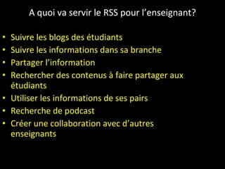 A quoi va servir le RSS pour l’enseignant? Suivre les blogs des étudiants Suivre les informations dans sa branche Partager l’information Rechercher des contenus à faire partager aux étudiants Utiliser les informations de ses pairs Recherche de podcast Créer une collaboration avec d’autres enseignants 