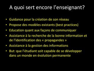 A quoi sert encore l’enseignant? Guidance pour la création de son réseau Propose des modèles existants (best practices) Education quant aux façons de communiquer Assistance à la recherche de la bonne information et de l’identification des « propagandes » Assistance à la gestion des informations But: que l’étudiant soit capable de se développer dans un monde en évolution permanente 