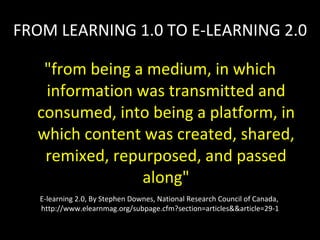 FROM LEARNING 1.0 TO E-LEARNING 2.0 "from being a medium, in which information was transmitted and consumed, into being a platform, in which content was created, shared, remixed, repurposed, and passed along" E-learning 2.0, By Stephen Downes, National Research Council of Canada,  http://www.elearnmag.org/subpage.cfm?section=articles&&article=29-1 