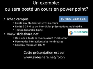 Un exemple:  ou sera posté un cours en power point? Ichec campus Limité aux étudiants inscrits au cours  Limité à 25 M ce qui interdit les présentations multimédia Temps disponible limité www.slideshare.net  Destinée à toute la communauté d’utilisateur Permet des interactions plus nombreuses Contenu maximum 100 M Cette présentation est sur  www.slideshare.net/folon  