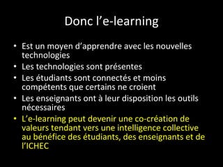 Donc l’e-learning Est un moyen d’apprendre avec les nouvelles technologies Les technologies sont présentes  Les étudiants sont connectés et moins compétents que certains ne croient Les enseignants ont à leur disposition les outils nécessaires L’e-learning peut devenir une co-création de valeurs tendant vers une intelligence collective au bénéfice des étudiants, des enseignants et de l’ICHEC 