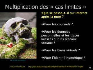 •Que se passe-t-il sur Internet
                                          après la mort ?

                                          Pour les courriels ?

                                          Pour les données
                                          personnelles et les traces
                                          laissées sur les réseaux
                                          sociaux ?

                                          Pour les biens virtuels ?

                                          Pour l’identité numérique ?
CC-BY-NC-ND Henning




Source: Lionel Maurel   http://www.slideshare.net/calimaq/droit-de-linternet-et-de-linformation-complet
                                                                                                          15
 