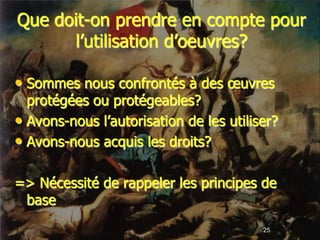 Que doit-on prendre en compte pour
      l’utilisation d’oeuvres?

• Sommes nous confrontés à des œuvres
  protégées ou protégeables?
• Avons-nous l’autorisation de les utiliser?
• Avons-nous acquis les droits?

=> Nécessité de rappeler les principes de
 base
                                         25
 