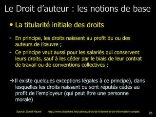 • La titularité initiale des droits
- En principe, les droits naissent au profit du ou des
  auteurs de l’œuvre ;
- Ce principe vaut aussi pour les salariés qui conservent
  leurs droits, sauf à les céder par le biais de leur contrat
  de travail ou de conventions collectives ;


Il existe quelques exceptions légales à ce principe), dans
 lesquelles les droits naissent ou sont réputés cédés au
 profit de l’employeur (qui peut être une personne
 morale)

   Source: Lionel Maurel   http://www.slideshare.net/calimaq/droit-de-linternet-et-de-linformation-complet
                                                                                                             26
 