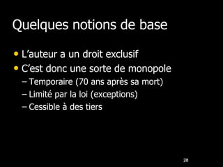 Quelques notions de base

• L’auteur a un droit exclusif
• C’est donc une sorte de monopole
 – Temporaire (70 ans après sa mort)
 – Limité par la loi (exceptions)
 – Cessible à des tiers




                                       28
 
