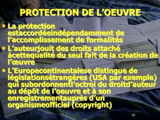 PROTECTION DE L’OEUVRE
• La protection
  estaccordéeindépendamment de
  l’accomplissement de formalités
• L’auteurjouit des droits attaché
  àcettequalité du seul fait de la création de
  l’œuvre
• L’Europecontinentalese distingue de
  législationsétrangères (USA par exemple)
  qui subordonnentl’octroi du droitd’auteur
  au dépôt de l’oeuvre et à son
  enregistrementauprès d’un
  organismeofficiel (copyright)
                                      30
 
