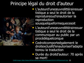 Principe légal du droit d’auteur
                             • L’auteurd’uneœuvrelittéraireouar
                                  tistique a seul le droit de la
                                  reproduireoud’enautoriser la
                                  reproduction
                                  sousquelqueformequecesoit
                             •    L’auteurd’uneœuvrelittéraireouar
                                  tistique a seul le droit de la
                                  communiquer au public par un
                                  procédéquelconque
                             •    Cedroitcomporteégalement le
                                  droitexclusifd’enautoriserl’adapta
                                  tionou la traduction
                             •    Durée du droitd’auteur: 70 après
                                  sa mort!
 Crédit image: http://www.rtbf.be/culture/wp-content/uploads/2010/11/AFPgoncourt1.jpg 32
 