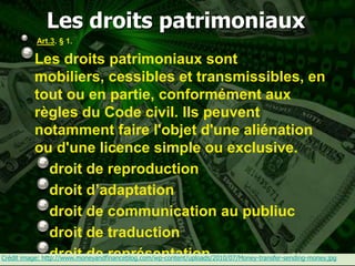 Les droits patrimoniaux
           Art.3. § 1.

           Les droits patrimoniaux sont
           mobiliers, cessibles et transmissibles, en
           tout ou en partie, conformément aux
           règles du Code civil. Ils peuvent
           notamment faire l'objet d'une aliénation
           ou d'une licence simple ou exclusive.
                 droit de reproduction
                 droit d’adaptation
                 droit de communication au publiuc
                 droit de traduction
                 droit de représentation                                                      34
Crédit image: http://www.moneyandfinanceblog.com/wp-content/uploads/2010/07/Money-transfer-sending-money.jpg
 