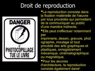 Droit de reproduction
       •La reproduction consiste dans
       la fixation matérielle de l'œuvre
       par tous procédés qui permettent
       de la communiquer au public
       d'une manière indirecte.
       •Elle peut s'effectuer notamment
       par
       imprimerie, dessin, gravure, phot
       ographie, moulage et tout
       procédé des arts graphiques et
       plastiques, enregistrement
       mécanique, cinématographique
       ou magnétique.
       •Pour les œuvres
       d'architecture, la reproduction
       consiste également dans27
 