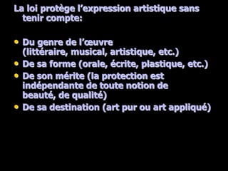 La loi protège l’expression artistique sans
  tenir compte:

• Du genre de l’œuvre
    (littéraire, musical, artistique, etc.)
•   De sa forme (orale, écrite, plastique, etc.)
•   De son mérite (la protection est
    indépendante de toute notion de
    beauté, de qualité)
•   De sa destination (art pur ou art appliqué)
 