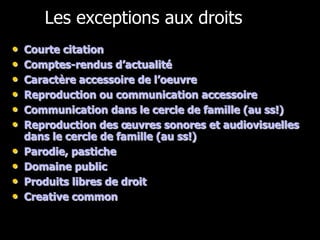 Les exceptions aux droits
•   Courte citation
•   Comptes-rendus d’actualité
•   Caractère accessoire de l’oeuvre
•   Reproduction ou communication accessoire
•   Communication dans le cercle de famille (au ss!)
•   Reproduction des œuvres sonores et audiovisuelles
    dans le cercle de famille (au ss!)
•   Parodie, pastiche
•   Domaine public
•   Produits libres de droit
•   Creative common
 