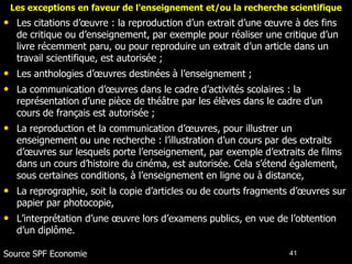 Les exceptions en faveur de l'enseignement et/ou la recherche scientifique
• Les citations d’œuvre : la reproduction d’un extrait d’une œuvre à des fins
   de critique ou d’enseignement, par exemple pour réaliser une critique d’un
   livre récemment paru, ou pour reproduire un extrait d’un article dans un
   travail scientifique, est autorisée ;
• Les anthologies d’œuvres destinées à l’enseignement ;
• La communication d’œuvres dans le cadre d’activités scolaires : la
   représentation d’une pièce de théâtre par les élèves dans le cadre d’un
   cours de français est autorisée ;
• La reproduction et la communication d’œuvres, pour illustrer un
   enseignement ou une recherche : l’illustration d’un cours par des extraits
   d’œuvres sur lesquels porte l’enseignement, par exemple d’extraits de films
   dans un cours d’histoire du cinéma, est autorisée. Cela s’étend également,
   sous certaines conditions, à l’enseignement en ligne ou à distance,
• La reprographie, soit la copie d’articles ou de courts fragments d’œuvres sur
   papier par photocopie,
• L’interprétation d’une œuvre lors d’examens publics, en vue de l’obtention
   d’un diplôme.

Source SPF Economie                                               41
 