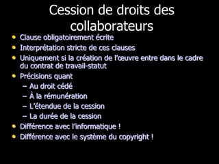 Cession de droits des
              collaborateurs
• Clause obligatoirement écrite
• Interprétation stricte de ces clauses
• Uniquement si la création de l’œuvre entre dans le cadre
  du contrat de travail-statut
• Précisions quant
   – Au droit cédé
   – À la rémunération
   – L’étendue de la cession
   – La durée de la cession
• Différence avec l’informatique !
• Différence avec le système du copyright !
 