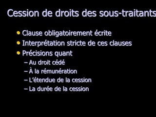 Cession de droits des sous-traitants

  • Clause obligatoirement écrite
  • Interprétation stricte de ces clauses
  • Précisions quant
    – Au droit cédé
    – À la rémunération
    – L’étendue de la cession
    – La durée de la cession
 