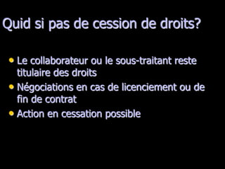 Quid si pas de cession de droits?

 • Le collaborateur ou le sous-traitant reste
   titulaire des droits
 • Négociations en cas de licenciement ou de
   fin de contrat
 • Action en cessation possible
 