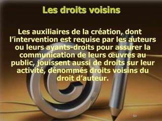 Les droits voisins

    Les auxiliaires de la création, dont
l’intervention est requise par les auteurs
   ou leurs ayants-droits pour assurer la
    communication de leurs œuvres au
 public, jouissent aussi de droits sur leur
   activité, dénommés droits voisins du
               droit d’auteur.




                                    50
 