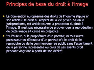 Principes de base du droit à l’image

• La Convention européenne des droits de l'homme stipule en
  son article 8 le droit au respect de la vie privée. Selon la
  jurisprudence, cet article couvre la protection du droit à
  l'image. Il n'est pas nécessaire de prouver que la reproduction
  de cette image ait causé un préjudice.
• "Ni l'auteur, ni le propriétaire d'un portrait, ni tout autre
  possesseur ou détenteur d'un portrait n'a le droit de le
  reproduire ou de le communiquer au public sans l'assentiment
  de la personne représentée ou celui de ses ayants droit
  pendant vingt ans à partir de son décès".
 